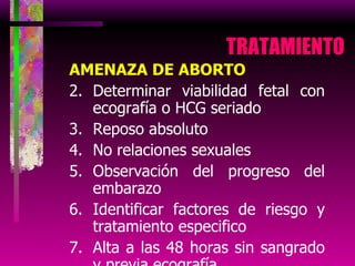 TRATAMIENTO  AMENAZA DE ABORTO Determinar viabilidad fetal con ecografía o HCG seriado Reposo absoluto No relaciones sexuales Observación del progreso del embarazo Identificar factores de riesgo y tratamiento especifico Alta a las 48 horas sin sangrado y previa ecografía 