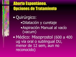 Aborto Espontáneo.  Opciones de Tratamiento  Quirúrgico: Dilatación y curetaje Aspiración Manual al vacío (vacum) Médico: Misoprostol  (600 a 400 ug vía oral o sublingual DU, menor de 12 sem, aun no reconocido) 