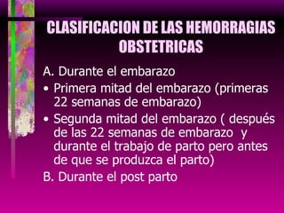 CLASIFICACION DE LAS HEMORRAGIAS OBSTETRICAS A. Durante el embarazo Primera mitad del embarazo (primeras 22 semanas de embarazo) Segunda mitad del embarazo ( después de las 22 semanas de embarazo  y durante el trabajo de parto pero antes de que se produzca el parto) B. Durante el post parto 
