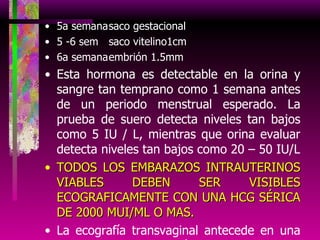 5a semana saco gestacional 5 -6 sem saco vitelino1cm 6a semana embrión 1.5mm Esta hormona es detectable en la orina y sangre tan temprano como 1 semana antes de un periodo menstrual esperado. La prueba de suero detecta niveles tan bajos como 5 IU / L, mientras que orina evaluar detecta niveles tan bajos como 20 – 50 IU/L TODOS LOS EMBARAZOS INTRAUTERINOS VIABLES DEBEN SER VISIBLES ECOGRAFICAMENTE CON UNA HCG SÉRICA DE 2000 MUI/ML O MAS. La ecografía transvaginal antecede en una semana a la ecografía abdominal en la detección de una gestación intrauterina La ecografía transvaginal con Doppler color detecta las masas anexiales mejor que la ecografía transvaginal convencional 