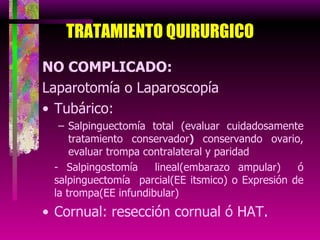 TRATAMIENTO   QUIRURGICO NO COMPLICADO: Laparotomía o Laparoscopía Tubárico: Salpinguectomía total (evaluar cuidadosamente tratamiento conservador )  conservando ovario, evaluar trompa contralateral y paridad - Salpingostomía  lineal(embarazo ampular)  ó salpinguectomía  parcial(EE itsmico) o Expresión de la trompa(EE infundibular) Cornual: resección cornual ó HAT . 