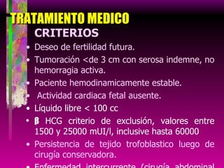 TRATAMIENTO MEDICO CRITERIOS Deseo de fertilidad futura. Tumoración <de 3 cm con serosa indemne, no hemorragia activa. Paciente hemodinamicamente estable. Actividad cardiaca fetal ausente. Líquido libre < 100 cc  β  HCG criterio de exclusión, valores entre 1500 y 25000 mUI/l, inclusive hasta 60000 Persistencia de tejido trofoblastico luego de cirugía conservadora. Enfermedad intercurrente (cirugía abdominal previa) 