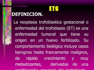 ETG DEFINICION. La neoplasia trofoblastica gestacional o enfermedad del trofoblasto (ET) es una enfermedad tumoral que tiene su origen en un huevo fertilizado. Su comportamiento biológico incluye casos benignos hasta francamente malignos, de rápido crecimiento y muy metastizantes,  derivados de una proliferación anormal del trofoblasto  asociado a embarazo.   Posibilidad de curación con quimioterapia. Producción de gonadotropina coriónica humana. 