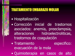TRATAMIENTO EMBARAZO MOLAR Hospitalización Corrección inicial de trastornos asociados: anemia, preeclampsia, alteraciones hidroelectroliticas, trastornos de coagulación Tratamiento especifico: evacuación de la mola Quimioterapia en casos de alto riesgo 