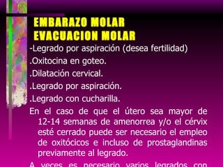 EMBARAZO MOLAR EVACUACION MOLAR -Legrado por aspiración (desea fertilidad) .Oxitocina en goteo.  .Dilatación cervical. .Legrado por aspiración. .Legrado con cucharilla. En el caso de que el útero sea mayor de 12-14 semanas de amenorrea y/o el cérvix esté cerrado puede ser necesario el empleo de oxitócicos e incluso de prostaglandinas previamente al legrado.  A veces es necesario varios legrados con riesgo de sd asherman 