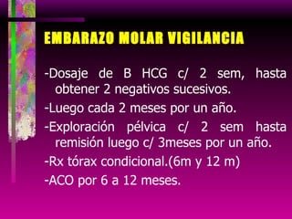 EMBARAZO MOLAR VIGILANCIA -Dosaje de B HCG c/ 2 sem, hasta obtener 2 negativos sucesivos. -Luego cada 2 meses por un año. -Exploración pélvica c/ 2 sem hasta remisión luego c/ 3meses por un año. -Rx tórax condicional.(6m y 12 m) -ACO por 6 a 12 meses. 