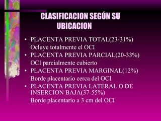 CLASIFICACION SEGÚN SU  UBICACION PLACENTA PREVIA TOTAL(23-31%) Ocluye totalmente el OCI PLACENTA PREVIA PARCIAL(20-33%) OCI parcialmente cubierto PLACENTA PREVIA MARGINAL(12%) Borde placentario cerca del OCI PLACENTA PREVIA LATERAL O DE INSERCION BAJA(37-55%) Borde placentario a 3 cm del OCI 