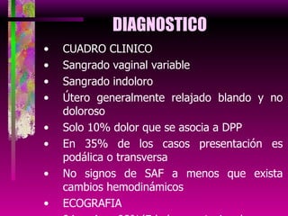 DIAGNOSTICO CUADRO CLINICO Sangrado vaginal variable Sangrado indoloro Útero generalmente relajado blando y no doloroso Solo 10% dolor que se asocia a DPP En 35% de los casos presentación es podálica o transversa No signos de SAF a menos que exista cambios hemodinámicos ECOGRAFIA 94 A 98%(Edad gestacional para diagnostico 30 a 32 semanas) 