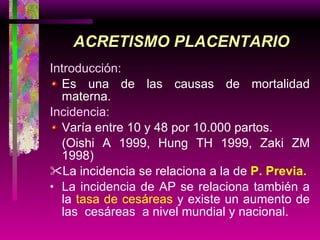 Introducción: Es una de las causas de mortalidad materna. Incidencia: Varía entre 10 y 48 por 10.000 partos.  (Oishi A 1999, Hung TH 1999, Zaki ZM 1998) La incidencia se relaciona a la de  P. Previa . La incidencia de AP se relaciona también a la  tasa de cesáreas  y existe un aumento de las  cesáreas  a nivel mundial y nacional. ACRETISMO PLACENTARIO 