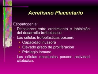 Acretismo Placentario Etiopatogenia: Disbalance entre crecimiento e inhibición del desarrollo trofoblastico. Las células trofoblásticas poseen: Capacidad invasora Elevado grado de proliferación Privilegio inmune Las células deciduales poseen actividad citotóxica. 