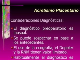 Acretismo Placentario Consideraciones Diagnósticas: El diagnóstico preoperatorio es inusual. Se puede sospechar en base a los antecedentes.  El uso de la ecografía, el Doppler y la RNM tienen valor limitado. Habitualmente el diagnóstico es en el intraparto por la dificultad para extraer la placenta 