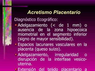 Acretismo Placentario Diagnóstico Ecográfico: Adelgazamiento (< de 1 mm) o ausencia de la zona hipoecoica miometrial en el segmento inferior (signo de mayor sensibilidad). Espacios lacunares vasculares en la placenta (queso suizo). Adelgazamiento, irregularidad o disrupción de la interfase vesico-uterina. Extensión del tejido placentario a través de la serosa uterina (percretismo). 
