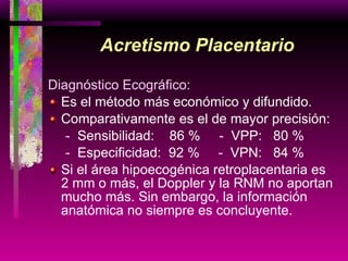 Acretismo Placentario Diagnóstico Ecográfico: Es el método más económico y difundido. Comparativamente es el de mayor precisión: -  Sensibilidad:  86 %  -  VPP:  80 %   -  Especificidad:  92 %  -  VPN:  84 % Si el área hipoecogénica retroplacentaria es  2 mm o más, el Doppler y la RNM no aportan mucho más. Sin embargo, la información anatómica no siempre es concluyente.  