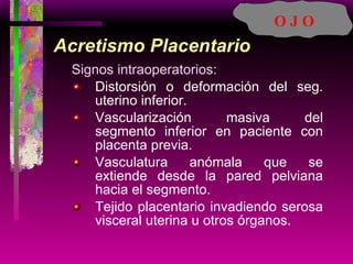 Acretismo Placentario Signos intraoperatorios: Distorsión o deformación del seg. uterino inferior. Vascularización masiva del segmento inferior en paciente con placenta previa. Vasculatura anómala que se extiende desde la pared pelviana hacia el segmento. Tejido placentario invadiendo serosa visceral uterina u otros órganos. O J O 