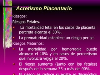 Acretismo Placentario Riesgos:  Riesgos Fetales. La mortalidad fetal en los casos de placenta percreta alcanza el 30%. La prematuridad establece un riesgo per se. Riesgos Maternos:   La mortalidad por hemorragia puede alcanzar el 10% y en casos de percretismo que involucra vejiga el 20%. El riesgo aumenta (junto con los fetales) después de la semana 35 a más del 90%. El riesgo se reduce si existe el diagnóstico previo y preparación para la cirugía. 
