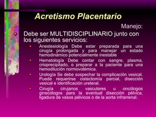 Acretismo Placentario Manejo: Debe ser MULTIDISCIPLINARIO junto con los siguientes servicios: Anestesiología Debe estar preparada para una cirugía prolongada y para manejar un estado hemodinámico potencialmente inestable Hematología Debe contar con sangre, plasma, crioprecipitado, o preparar a la paciente para una hemodilución normovolémica. Urología Se debe sospechar la complicación vesical. Puede requerirse cistectomía parcial, disección vesical e identificación ureteral. Cirugía cirujanos vasculares u oncólogos ginecólogos para la eventual disección pélvica, ligadura de vasos pélvicos o de la aorta infrarrenal. 