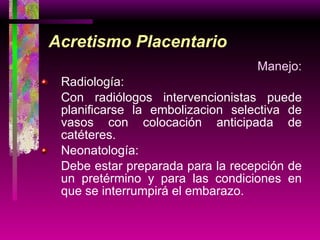 Acretismo Placentario Manejo: Radiología: Con radiólogos intervencionistas puede planificarse la embolizacion selectiva de vasos con colocación anticipada de catéteres. Neonatología: Debe estar preparada para la recepción de un pretérmino y para las condiciones en que se interrumpirá el embarazo. 