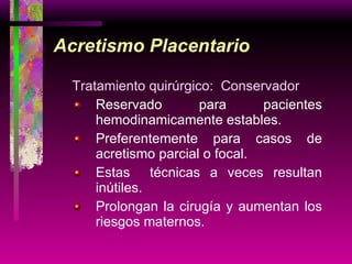 Acretismo Placentario Tratamiento quirúrgico:  Conservador Reservado para pacientes hemodinamicamente estables. Preferentemente para casos de acretismo parcial o focal. Estas  técnicas a veces resultan inútiles. Prolongan la cirugía y aumentan los riesgos maternos.  