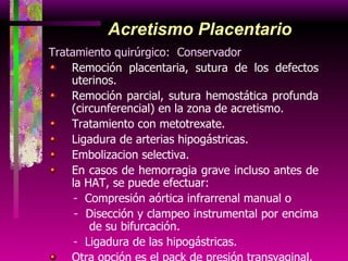 Acretismo Placentario Tratamiento quirúrgico:  Conservador Remoción placentaria, sutura de los defectos uterinos. Remoción parcial, sutura hemostática profunda (circunferencial) en la zona de acretismo. Tratamiento con metotrexate. Ligadura de arterias hipogástricas. Embolizacion selectiva. En casos de hemorragia grave incluso antes de la HAT, se puede efectuar: -  Compresión aórtica infrarrenal manual o -  Disección y clampeo instrumental por encima de su bifurcación. -   Ligadura de las hipogástricas. Otra opción es el pack de presión transvaginal. 
