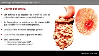 Hemorragia GastrointestinalSuperior No Variceal
Endoscopy 2015; 47(10): a1-a46
 Ulceras por Estrés.
 Son distintas a las pépticas y se forman en casos de
enfermedad médica graves o tensión fisiológica.
 Su fisiopatología se relaciona con la hipoperfusión
que ocasiona vasoconstricciónesplacnica.
 Se localizan mas frecuente en cuerpo gástrico
 Estas son más frecuente en paciente en UTIA
 Se su clasifican en 2:
 Paciente con lesiones del SNC*
 Paciente con quemaduras graves*
 