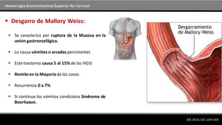 Hemorragia GastrointestinalSuperior No Variceal
BJS 2014; 101: e34–e50
 Desgarro de Mallory Weiss:
 Se caracteriza por ruptura de la Mucosa en la
unión gastroesofágica.
 Lo causa vómitos o arcadas persistentes
 Este trastorno causa 5 al 15% de las HGIS
 Remite en la Mayoríade los casos
 Recurrencia 0 a 7%
 Si continua los vómitos condiciona Síndrome de
Boerhaave.
 