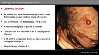 Hemorragia GastrointestinalSuperior No Variceal
Endoscopy 2015; 47(10): a1-a46
 Lesiones Delafoy:
 Se Trata de una vaso aberrante que protruye a través
de la mucosa, sin que exista un úlcera subyacente.
 Esta lesióncausa >5% de los casos de HGIS oscuro
 A menudo el Sangrado es grave o recurrente
 La localización mas frecuente es en el cuerpo gástrico
o fondus.
 El 75 al 95% se localizan dentro de los 6 cms de la
unión gastroesofágica.
 RelaciónHombre / Mujer 2:1
 