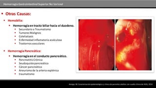 Hemorragia GastrointestinalSuperior No Variceal
 Otras Causas:
 Hemobilia:
Arango, M; Caracterización epidemiológica y clínica de pacientes adultos con cuadro clínico de HGIS, 2014
 Hemorragiaen tracto biliar hacia el duodeno.
 Secundario a Traumatismo
 Tumores Malignos
 Coleliatiasis
 Enfermedad inflamatoria acalculosa
 Trastornosvasculares
 HemorragiaPancreática:
 Hemorragiaen el conducto pancreático.
 PancreatitisCrónica
 Seudoquistepancreático
 Cáncer pancreático
 Aneurisma de la arteria esplénica
 traumatismo
 