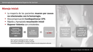 Hemorragia GastrointestinalSuperior No Variceal
Manejo Inicial:
 La mayoría de los pacientes mueren por causas
no relacionadas con la hemorragia.
 DescompensaciónCardiopulmonar 37%
 Rápida y Apropiada resucitación inicial
 Reponer Volemia con cristaloides
Gastroenterol Hepatol. 2017;40(5):363---374
Anamnesis
Confirmar HGIS
Evaluación
hemodinamia
NPO
2 vías
periféricas /
Laboratorios
Tacto rectal/
no SNG
Reposición de
la volemia
Estratificar
riesgo
Valorar
saturación de
O2 y estado de
conciencia para
valorar TOT
Hb≤ 7 g/dl sin patología CV (Hb 7 y 9 g/l)
Hb≤ 10 g/dl y patología CV (Hb 9 y 10 g/dl)
Transfusión plaquetas si< 50,000sisospecha función plaquetaria alterada
 