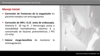 Hemorragia GastrointestinalSuperior No Variceal
Manejo Inicial:
 Corrección de Trastornos de la coagulación en
paciente tratados con anticoagulantes.
 Corrección de INR ( <2.5) antes de endoscopía,
Vitamina K 20 mg IV / Hemorragia activa e
inestabilidad hemodinámica, vitamina K y
concentrado de factores protrombínicos / PFC
(10 ml/kg).
 Valorar riesgo-beneficio de mantener la
anticoagulación.
Gastroenterol Hepatol. 2017;40(5):363---374
 