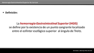 Hemorragia GastrointestinalSuperior No Variceal
 Definición:
La hemorragiaGastrointestinalSuperior (HGIS)
se define por la existencia de un punto sangrante localizado
entre el esfínter esofágico superior al ángulo de Treitz.
Clin Endosc . 2016 Sep; 49 (5): 421-424.
 