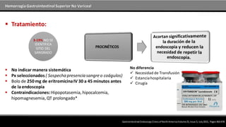Hemorragia GastrointestinalSuperior No Variceal
 No indicar manera sistemática
 Px seleccionados ( Sospecha presencia sangre o coágulos)
 Bolo de 250 mg de eritromicinaIV 30 a 45 minutos antes
de la endoscopia
 Contraindicaciones: Hipopotasemia, hipocalcemia,
hipomagnesemia, QT prolongado*
 Tratamiento:
Gastrointestinal EndoscopyClinicsof NorthAmericaVolume25,Issue 3, July2015, Pages463-478
3-19% NO SE
IDENTIFICA
SITIO DEL
SANGRADO
No diferencia
 Necesidad de Transfusión
 Estanciahospitalaria
 Cirugía
 