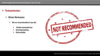 Hemorragia GastrointestinalSuperior No Variceal
 Otros fármacos:
 No se recomiendael uso de:
 Ácido tranexámico
 Somatostatina,
 Octreótide.
 Tratamiento:
Gastrointestinal EndoscopyClinicsof NorthAmericaVolume25,Issue 3, July2015, Pages463-478
 