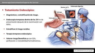 Hemorragia GastrointestinalSuperior No Variceal
 Diagnóstico y estratificaciónde riesgo.
 Endoscopia temprana dentro de las 24 hrs de
presentación después de la reanimación con
éxito.
 Estratificar el riesgo recidiva
 Terapia temprana endoscópica
 Valorar riesgo/beneficio px con SCA,
perforación e inestabilidad hemodinámica.
 Tratamiento Endoscópico:
 