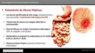 Hemorragia GastrointestinalSuperior No Variceal
 Las úlceras identificadas de alto riesgo:sangrado activo y
con vaso visible : tratamiento endoscópico mas IBP.
 Tratamiento de úlceras con coagulo adherido es
controvertido.
 Úlceras FIIB que no reciben hemostasiaendoscópica:
25% re sangrado a los 30 días.
 Metaanálisis re sangrado Tx endoscópico vrs Tx médico
8,2% vs. 24,7%, P  <0,01,
 Úlceras con base limpia no precisan tratamiento
endoscópico
 Tratamiento de Ulceras Pépticas:
Endoscopy 2015; 47: a1–a46
 
