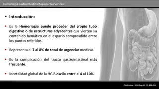 Hemorragia GastrointestinalSuperior No Variceal
Clin Endosc . 2016 Sep; 49 (5): 421-424.
 Introducción:
 Es la Hemorragia puede proceder del propio tubo
digestivo o de estructuras adyacentes que vierten su
contenido hemático en el espacio comprendido entre
los puntos referidos.
 Representa el 7 al 8% de total de urgencias medicas
 Es la complicación del tracto gastrointestinal más
frecuente.
 Mortalidad global de la HGIS oscila entre el 4 al 10%
 