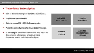 Hemorragia GastrointestinalSuperior No Variceal
 80% se detiene el sangrado de formaespontánea.
 Diagnóstico y Tratamiento
 Detecta entre el 90 y 95% de los sangrados
 Pacientes con estigmas alto riesgo deben tratarse.
 Si hay coágulo adherido hacer lavados para tratar de
desprenderlo y terapia de la lesión, si no se
desprende terapia en la base del coágulo.
 Tratamiento Endoscópico:
AGENTES
INYECTABLES
TERAPIA
MECÁNICA
TERAPIA
TÉRMICA
AGENTES
HEMOSTÁTICOS
TÓPICOS
Clin Endosc . 2016 Sep; 49 (5): 421-424.
 