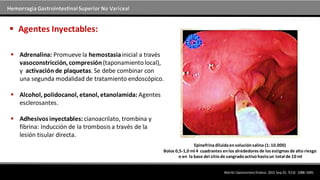 Hemorragia GastrointestinalSuperior No Variceal
 Adrenalina: Promueve la hemostasiainicial a través
vasoconstricción,compresión(taponamientolocal),
y activación de plaquetas. Se debe combinar con
una segunda modalidad de tratamiento endoscópico.
 Alcohol, polidocanol,etanol, etanolamida: Agentes
esclerosantes.
 Adhesivos inyectables:cianoacrilato, trombina y
fibrina: Inducción de la trombosis a través de la
lesión tisular directa.
 Agentes Inyectables:
WorldJ GastrointestEndosc.2015 Sep25; 7(13): 1088–1095.
Epinefrinadiluidaensoluciónsalina (1:10.000)
Bolos 0,5-1,0 ml 4 cuadrantes enlos alrededores de los estigmas de altoriesgo
o en la base del sitiode sangradoactivohastaun total de 10 ml
 
