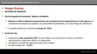 Hemorragia GastrointestinalSuperior No Variceal
 METODOS DE CONTACTO
 Electrocoagulaciónmonopolar, bipolar o multipolar
 Bipolar y sondas multipolares proporcionanuna constante electrocoagulaciónque es más seguro que
la diatermia monopolar que produce una profundidad impredecible y un mayor riesgo de perforación
 Un pedal controla el suministrode energía15- 20 W
 Sonda de calor
 Proporciona calor constante a 250 ° C, que se libera en la punta de la sonda y se transfiere
directamente al tejido para afectar a la coagulación
 Incorporan un lavado con agua para evitar que se pegue
 Se aplica tangencial 15-30 J
 Terapia Térmica:
DigLiverDis.2014; 46 : 766-776.
 