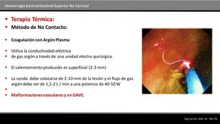 Hemorragia GastrointestinalSuperior No Variceal
 Método de No Contacto:
 Coagulación con Argón Plasma
 Utiliza la conductividad eléctrica
 de gas argón a través de una unidad electro quirúrgica.
 El calentamiento producido es superficial (2-3 mm)
 La sonda debe colocarse de 2-10 mm de la lesión y el flujo de gas
argón debe ser de 1,5-2 L / min a una potencia de 40-50 W

 Malformacionesvasculares y en GAVE.
 Terapia Térmica:
DigLiverDis.2014; 46 : 766-776.
 