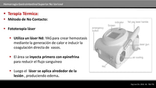 Hemorragia GastrointestinalSuperior No Variceal
 Método de No Contacto:
 Fototerapia láser
 Utiliza un láser Nd: YAGpara crear hemostasis
mediante la generación de calor e inducir la
coagulación directa de vasos.
 El área se inyecta primero con epinefrina
para reducir el flujo sanguíneo
 Luego el láser se aplica alrededor de la
lesión , produciendo edema.
 Terapia Térmica:
DigLiverDis.2014; 46 : 766-776.
 