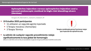 Hemorragia GastrointestinalSuperior No Variceal
 19 Estudios 2033 participantes
 11 utilizaron un segundo agente inyectado
 5 Terapia mecánica (hemoclips)
 3 Terapia Térmica
 La adición de cualquier segundo procedimiento redujo
significativamente la tasa global de hemorragia
(RR 0,57, IC del 95%: 0,43 a 0,76) y la necesidad de cirugía de emergencia (RR 0,68, IC del95%: 0,50 a 0,93)
Terapia combinada parece funcionar mejor
que inyección de epinefrinasola.
Cochrane Database Syst Rev 2014; 10: CD005584
 