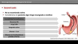 Hemorragia GastrointestinalSuperior No Variceal
 Second Look:
 No se recomienda rutina
 Considerarse en paciente algo riesgo resangrado o recidiva:
Inestabilidad hemodinámica
Descenso Hb
>2 gr/ 12h
Sangrado activo
Ulceras > 2 cm
Úlceras con localizaciónen
grandes arterias.
 