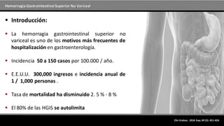 Hemorragia GastrointestinalSuperior No Variceal
Clin Endosc . 2016 Sep; 49 (5): 421-424.
 Introducción:
 La hemorragia gastrointestinal superior no
variceal es uno de los motivos más frecuentes de
hospitalización en gastroenterología.
 Incidencia 50 a 150 casos por 100.000 / año.
 E.E.U.U. 300,000 ingresos e incidencia anual de
1 / 1,000 personas .
 Tasa de mortalidad ha disminuido 2. 5 % - 8 %
 El 80% de las HGIS se autolimita
 