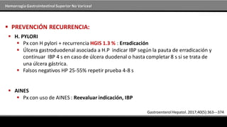 Hemorragia GastrointestinalSuperior No Variceal
 PREVENCIÓN RECURRENCIA:
 H. PYLORI
 Px con H pylori + recurrencia HGIS 1.3 % : Erradicación
 Úlcera gastroduodenal asociada a H.P indicar IBP según la pauta de erradicación y
continuar IBP 4 s en caso de úlcera duodenal o hasta completar8 s si se trata de
una úlcera gástrica.
 Falsos negativos HP 25-55% repetir prueba 4-8 s
 AINES
 Px con uso de AINES : Reevaluar indicación, IBP
GastroenterolHepatol. 2017;40(5):363---374
 