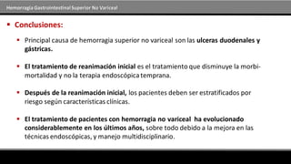 Hemorragia GastrointestinalSuperior No Variceal
 Conclusiones:
 Principal causa de hemorragia superior no variceal son las ulceras duodenales y
gástricas.
 El tratamiento de reanimación inicial es el tratamiento que disminuye la morbi-
mortalidad y no la terapia endoscópicatemprana.
 Después de la reanimación inicial, los pacientes deben ser estratificados por
riesgo según características clínicas.
 El tratamiento de pacientes con hemorragia no variceal ha evolucionado
considerablemente en los últimos años, sobre todo debido a la mejora en las
técnicas endoscópicas, y manejo multidisciplinario.
 
