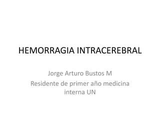 HEMORRAGIA INTRACEREBRAL
Jorge Arturo Bustos M
Residente de primer año medicina
interna UN
 