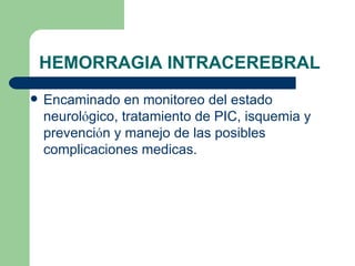 HEMORRAGIA INTRACEREBRAL Encaminado en monitoreo del estado neurol ó gico, tratamiento de PIC, isquemia y prevenci ó n y manejo de las posibles complicaciones medicas. 