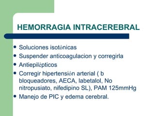 HEMORRAGIA INTRACEREBRAL Soluciones isot ó nicas Suspender anticoagulacion y corregirla Antiepil é pticos Corregir hipertensi ó n arterial ( b bloqueadores, AECA, labetalol, No nitropusiato, nifedipino SL), PAM 125mmHg Manejo de PIC y edema cerebral. 