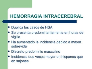 HEMORRAGIA INTRACEREBRAL Duplica los casos de HSA Se presenta predominantemente en horas de vigilia Ha aumentado la incidencia debido a mayor sobrevida Discreto predominio masculino Incidencia dos veces mayor en hispanos que en sajones 