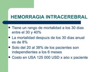HEMORRAGIA INTRACEREBRAL Tiene un rango de mortalidad a los 30 d í as entre el 30 y 40% La mortalidad despu é s de los 30 d í as anual es de 8% Solo del 20 al 38% de los pacientes son independientes a los 6 meses Costo en USA 125 000 USD x a ñ o x paciente 